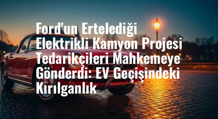 Ford'un Ertelediği Elektrikli Kamyon Projesi Tedarikçileri Mahkemeye Gönderdi: EV Geçişindeki Kırılganlık
