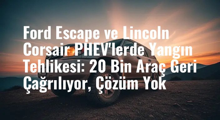 Ford Escape ve Lincoln Corsair PHEV'lerde Yangın Tehlikesi: 20 Bin Araç Geri Çağrılıyor, Çözüm Yok