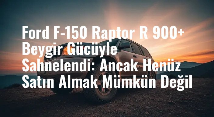 Ford F-150 Raptor R 900+ Beygir Gücüyle Sahnelendi: Ancak Henüz Satın Almak Mümkün Değil