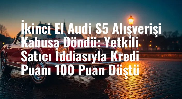 İkinci El Audi S5 Alışverişi Kabusa Döndü: Yetkili Satıcı İddiasıyla Kredi Puanı 100 Puan Düştü