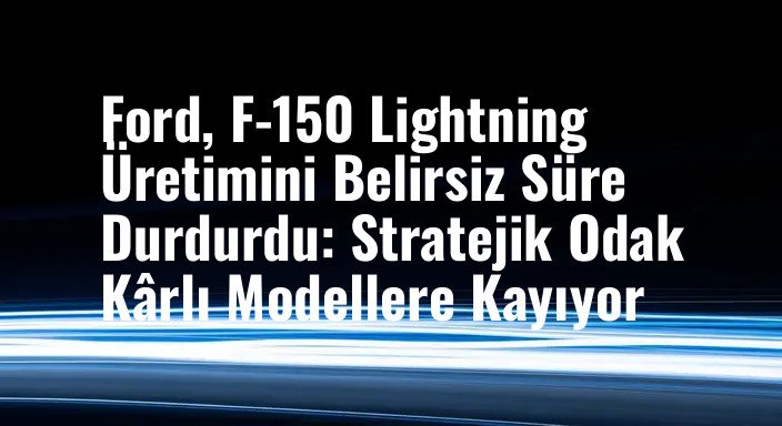 Ford, F-150 Lightning Üretimini Belirsiz Süre Durdurdu: Stratejik Odak Kârlı Modellere Kayıyor