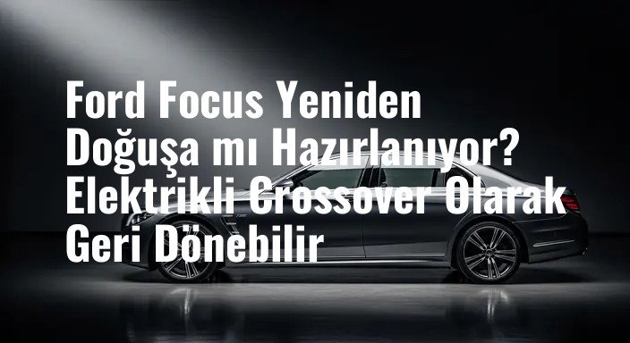 Ford Focus Yeniden Doğuşa mı Hazırlanıyor? Elektrikli Crossover Olarak Geri Dönebilir