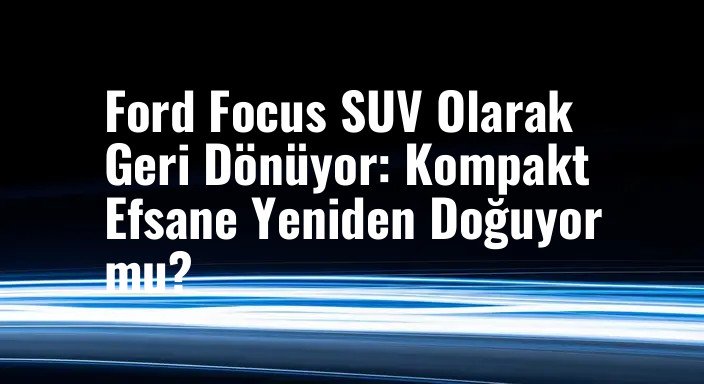 Ford Focus SUV Olarak Geri Dönüyor: Kompakt Efsane Yeniden Doğuyor mu?