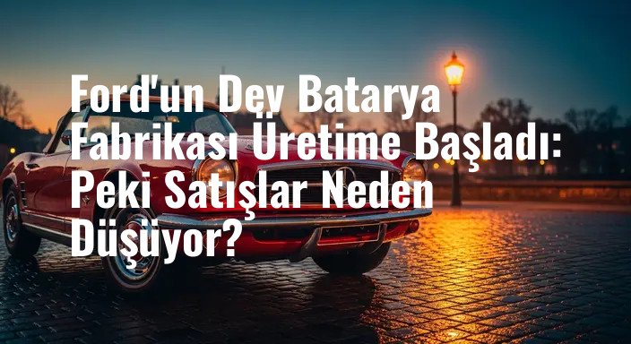 Ford'un Dev Batarya Fabrikası Üretime Başladı: Peki Satışlar Neden Düşüyor?