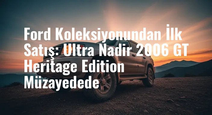 Ford Koleksiyonundan İlk Satış: Ultra Nadir 2006 GT Heritage Edition Müzayedede