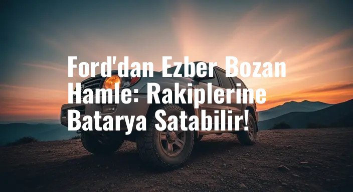 Ford'dan Ezber Bozan Hamle: Rakiplerine Batarya Satabilir!