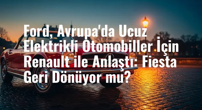 Ford, Avrupa'da Ucuz Elektrikli Otomobiller İçin Renault ile Anlaştı: Fiesta Geri Dönüyor mu?