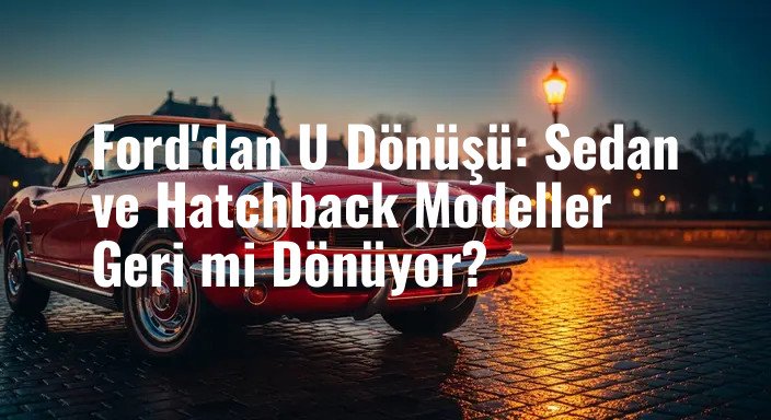 Ford'dan U Dönüşü: Sedan ve Hatchback Modeller Geri mi Dönüyor?