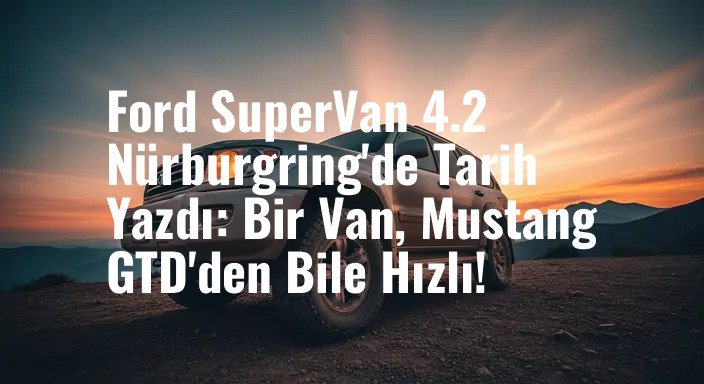 Ford SuperVan 4.2 Nürburgring'de Tarih Yazdı: Bir Van, Mustang GTD'den Bile Hızlı!