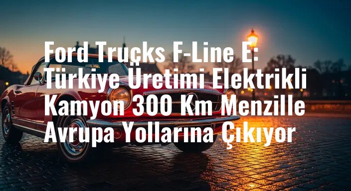 Ford Trucks F-Line E: Türkiye Üretimi Elektrikli Kamyon 300 Km Menzille Avrupa Yollarına Çıkıyor