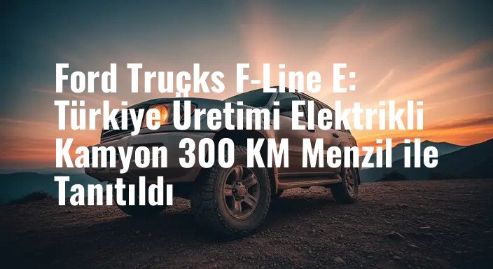Ford Trucks F-Line E: Türkiye Üretimi Elektrikli Kamyon 300 KM Menzil ile Tanıtıldı
