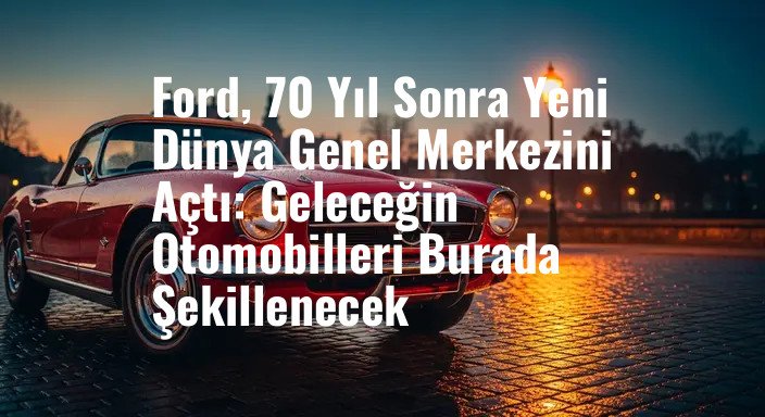 Ford, 70 Yıl Sonra Yeni Dünya Genel Merkezini Açtı: Geleceğin Otomobilleri Burada Şekillenecek