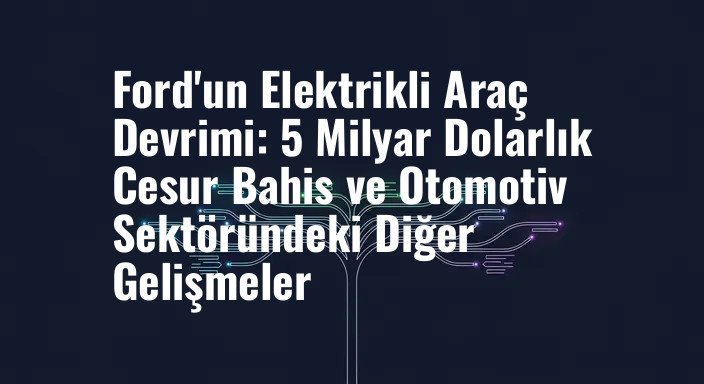 Ford'un Elektrikli Araç Devrimi: 5 Milyar Dolarlık Cesur Bahis ve Otomotiv Sektöründeki Diğer Gelişmeler