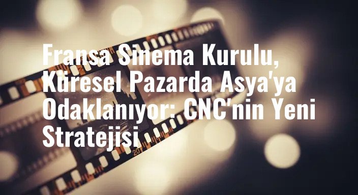 Fransa Sinema Kurulu, Küresel Pazarda Asya'ya Odaklanıyor: CNC'nin Yeni Stratejisi