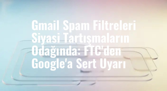 Gmail Spam Filtreleri Siyasi Tartışmaların Odağında: FTC'den Google'a Sert Uyarı