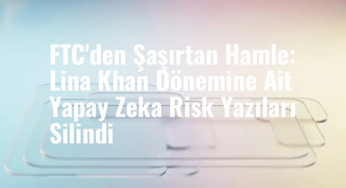 FTC'den Şaşırtan Hamle: Lina Khan Dönemine Ait Yapay Zeka Risk Yazıları Silindi