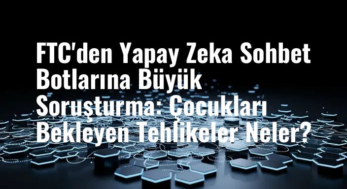 FTC'den Yapay Zeka Sohbet Botlarına Büyük Soruşturma: Çocukları Bekleyen Tehlikeler Neler?