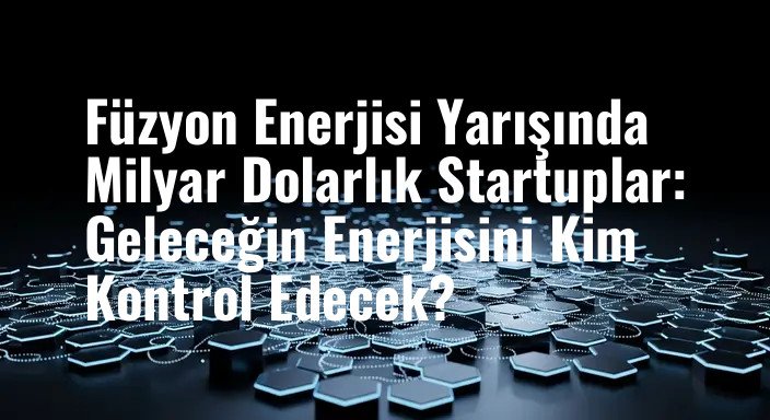 Füzyon Enerjisi Yarışında Milyar Dolarlık Startuplar: Geleceğin Enerjisini Kim Kontrol Edecek?