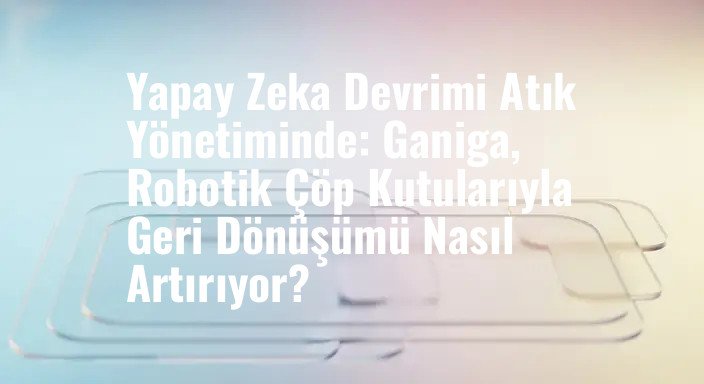 Yapay Zeka Devrimi Atık Yönetiminde: Ganiga, Robotik Çöp Kutularıyla Geri Dönüşümü Nasıl Artırıyor?