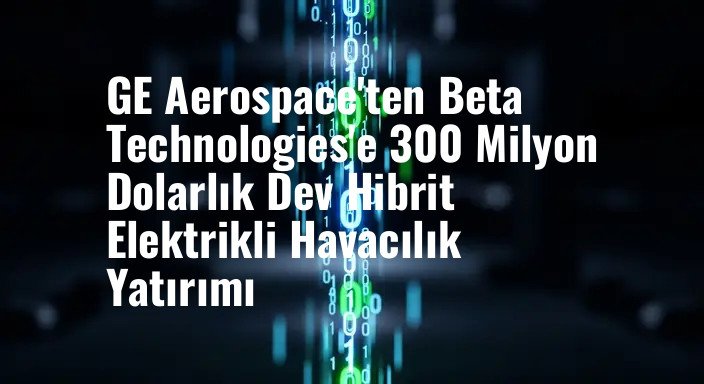 GE Aerospace'ten Beta Technologies'e 300 Milyon Dolarlık Dev Hibrit Elektrikli Havacılık Yatırımı