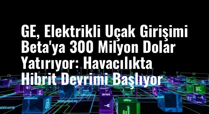 GE, Elektrikli Uçak Girişimi Beta'ya 300 Milyon Dolar Yatırıyor: Havacılıkta Hibrit Devrimi Başlıyor
