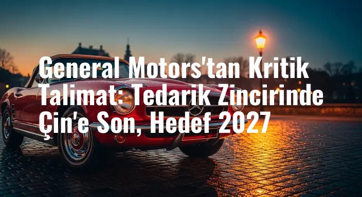 General Motors'tan Kritik Talimat: Tedarik Zincirinde Çin'e Son, Hedef 2027
