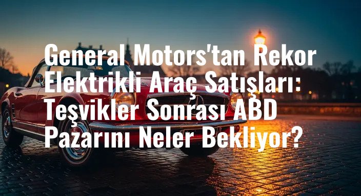 General Motors'tan Rekor Elektrikli Araç Satışları: Teşvikler Sonrası ABD Pazarını Neler Bekliyor?