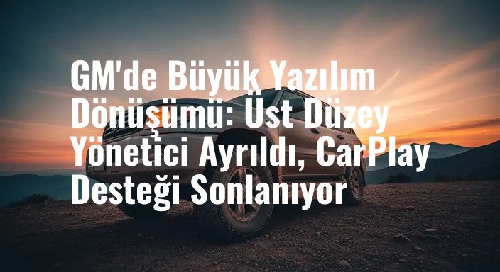 GM'de Büyük Yazılım Dönüşümü: Üst Düzey Yönetici Ayrıldı, CarPlay Desteği Sonlanıyor