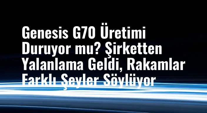 Genesis G70 Üretimi Duruyor mu? Şirketten Yalanlama Geldi, Rakamlar Farklı Şeyler Söylüyor