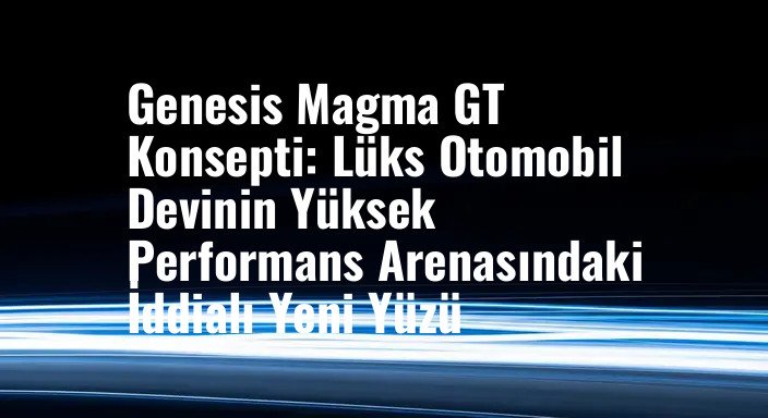 Genesis Magma GT Konsepti: Lüks Otomobil Devinin Yüksek Performans Arenasındaki İddialı Yeni Yüzü