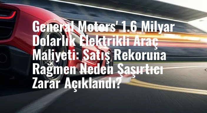 General Motors' 1.6 Milyar Dolarlık Elektrikli Araç Maliyeti: Satış Rekoruna Rağmen Neden Şaşırtıcı Zarar Açıklandı?