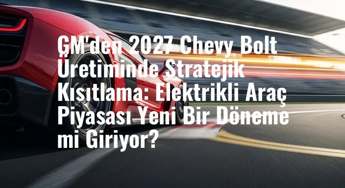 GM'den 2027 Chevy Bolt Üretiminde Stratejik Kısıtlama: Elektrikli Araç Piyasası Yeni Bir Döneme mi Giriyor?