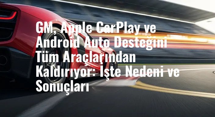 GM, Apple CarPlay ve Android Auto Desteğini Tüm Araçlarından Kaldırıyor: İşte Nedeni ve Sonuçları