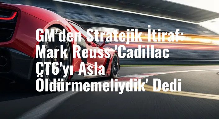 GM'den Stratejik İtiraf: Mark Reuss 'Cadillac CT6'yı Asla Öldürmemeliydik' Dedi
