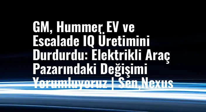 GM, Hummer EV ve Escalade IQ Üretimini Durdurdu: Elektrikli Araç Pazarındaki Değişimi Yorumluyoruz | Sen,Nexus
