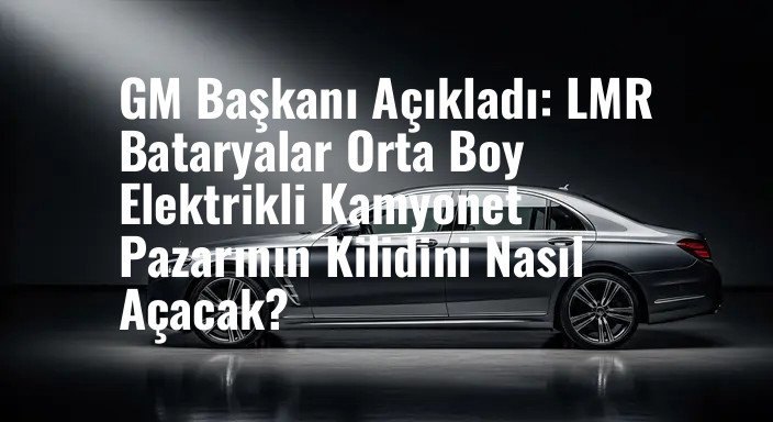 GM Başkanı Açıkladı: LMR Bataryalar Orta Boy Elektrikli Kamyonet Pazarının Kilidini Nasıl Açacak?