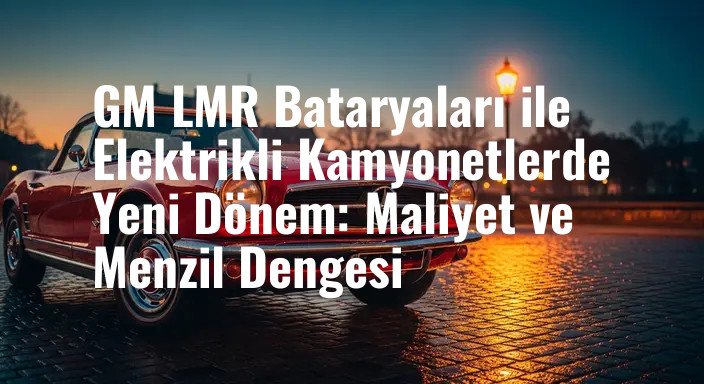 GM LMR Bataryaları ile Elektrikli Kamyonetlerde Yeni Dönem: Maliyet ve Menzil Dengesi