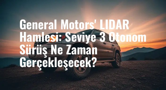 General Motors' LIDAR Hamlesi: Seviye 3 Otonom Sürüş Ne Zaman Gerçekleşecek?