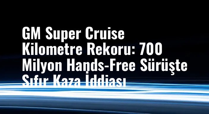 GM Super Cruise Kilometre Rekoru: 700 Milyon Hands-Free Sürüşte Sıfır Kaza İddiası
