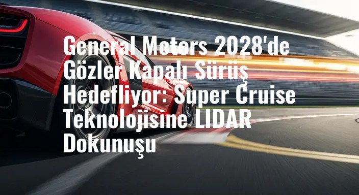 General Motors 2028'de Gözler Kapalı Sürüş Hedefliyor: Super Cruise Teknolojisine LIDAR Dokunuşu