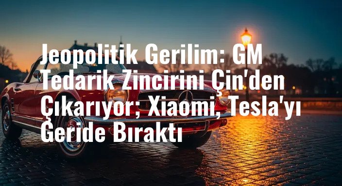 Jeopolitik Gerilim: GM Tedarik Zincirini Çin'den Çıkarıyor; Xiaomi, Tesla'yı Geride Bıraktı