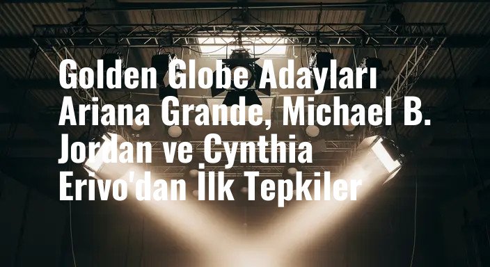 Golden Globe Adayları Ariana Grande, Michael B. Jordan ve Cynthia Erivo'dan İlk Tepkiler