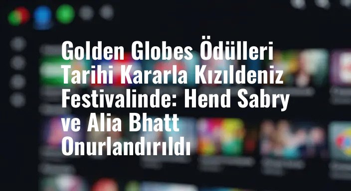 Golden Globes Ödülleri Tarihi Kararla Kızıldeniz Festivalinde: Hend Sabry ve Alia Bhatt Onurlandırıldı