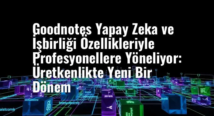 Goodnotes Yapay Zeka ve İşbirliği Özellikleriyle Profesyonellere Yöneliyor: Üretkenlikte Yeni Bir Dönem