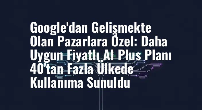 Google'dan Gelişmekte Olan Pazarlara Özel: Daha Uygun Fiyatlı AI Plus Planı 40'tan Fazla Ülkede Kullanıma Sunuldu