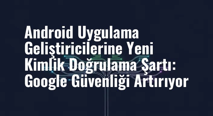 Android Uygulama Geliştiricilerine Yeni Kimlik Doğrulama Şartı: Google Güvenliği Artırıyor