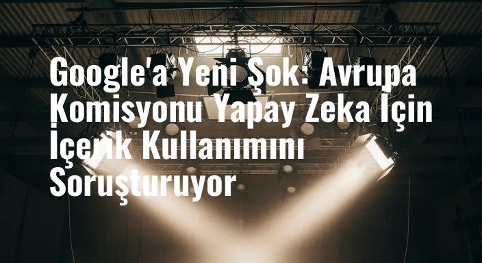 Google'a Yeni Şok: Avrupa Komisyonu Yapay Zeka İçin İçerik Kullanımını Soruşturuyor