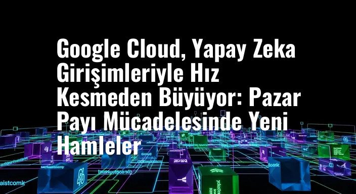 Google Cloud, Yapay Zeka Girişimleriyle Hız Kesmeden Büyüyor: Pazar Payı Mücadelesinde Yeni Hamleler