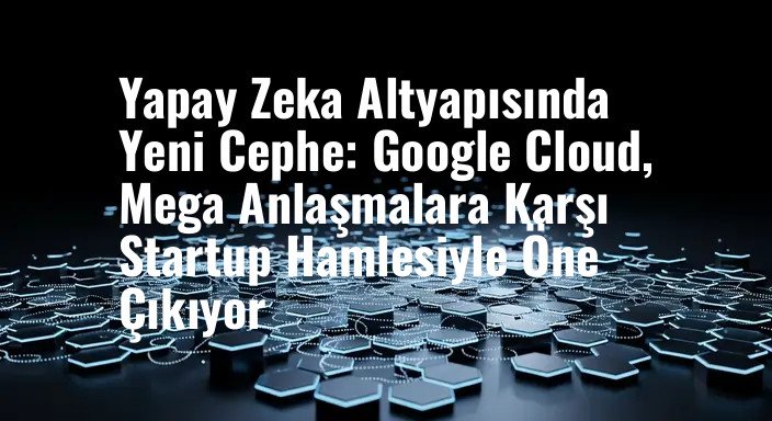 Yapay Zeka Altyapısında Yeni Cephe: Google Cloud, Mega Anlaşmalara Karşı Startup Hamlesiyle Öne Çıkıyor