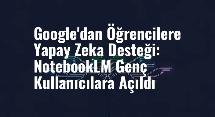 Google'dan Öğrencilere Yapay Zeka Desteği: NotebookLM Genç Kullanıcılara Açıldı
